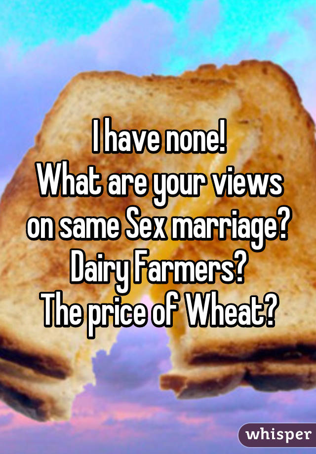 I have none!
What are your views on same Sex marriage?
Dairy Farmers?
The price of Wheat?