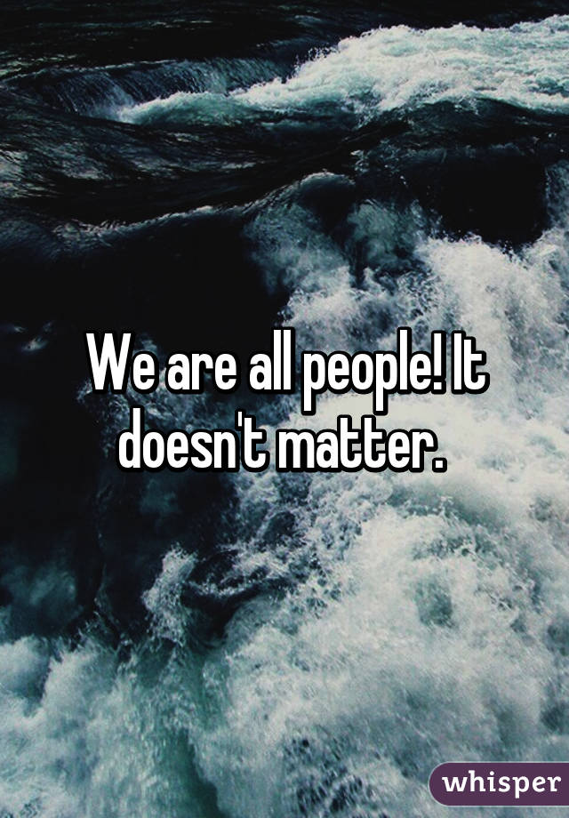 We are all people! It doesn't matter. 