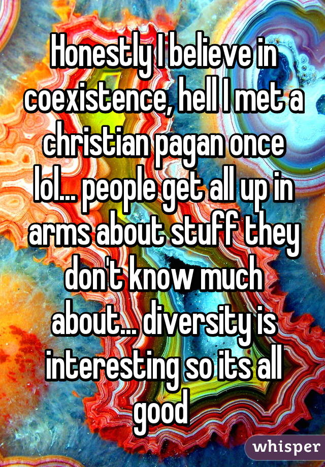 Honestly I believe in coexistence, hell I met a christian pagan once lol... people get all up in arms about stuff they don't know much about... diversity is interesting so its all good 