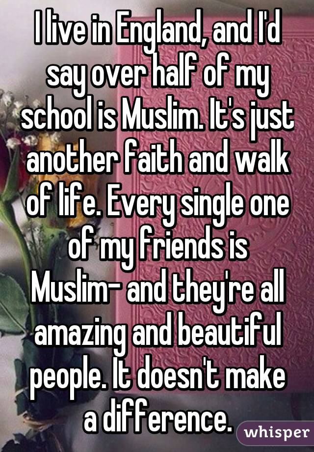 I live in England, and I'd say over half of my school is Muslim. It's just another faith and walk of life. Every single one of my friends is Muslim- and they're all amazing and beautiful people. It doesn't make a difference.