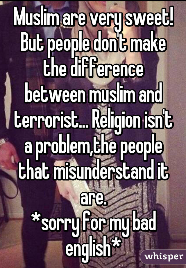 Muslim are very sweet! But people don't make the difference between muslim and terrorist... Religion isn't a problem,the people that misunderstand it are.
*sorry for my bad english*