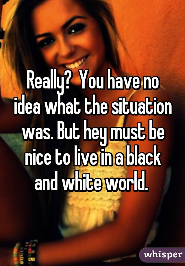 Really?  You have no idea what the situation was. But hey must be nice to live in a black and white world. 