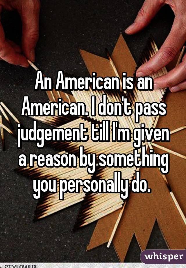 An American is an American. I don't pass judgement till I'm given a reason by something you personally do. 