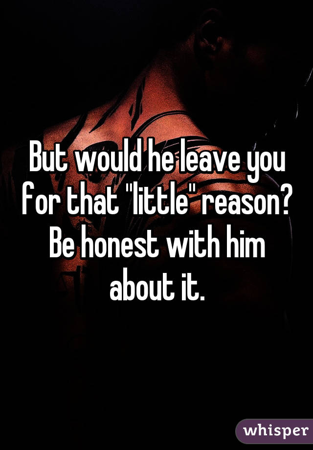 But would he leave you for that "little" reason? Be honest with him about it.