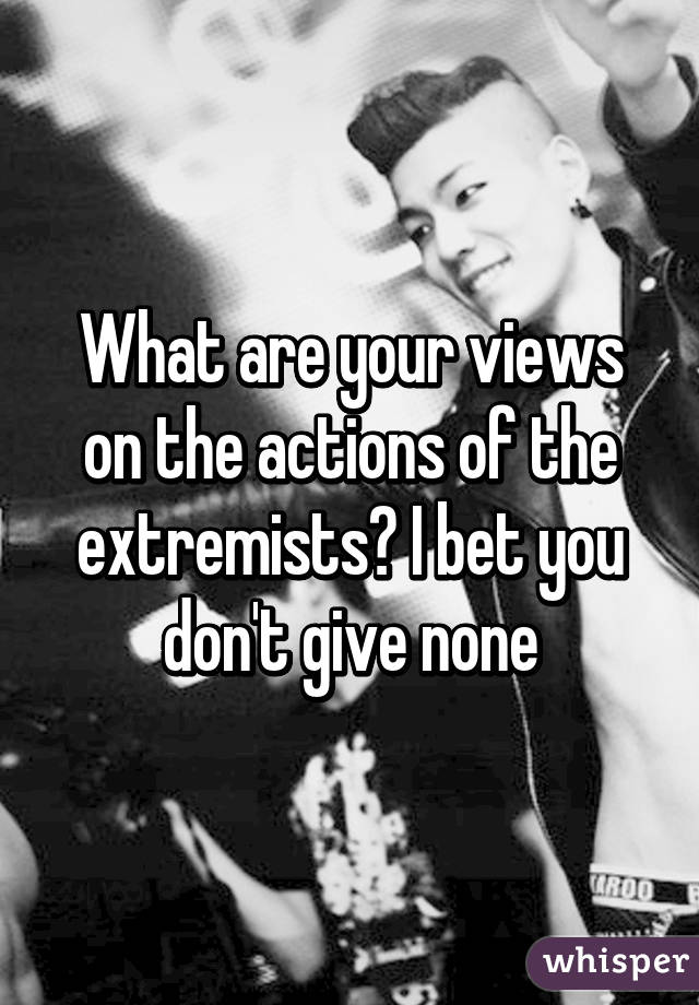 What are your views on the actions of the extremists? I bet you don't give none