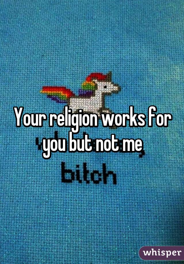 Your religion works for you but not me