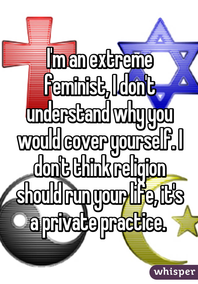 I'm an extreme feminist, I don't understand why you would cover yourself. I don't think religion should run your life, it's a private practice. 