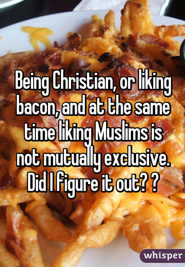 Being Christian, or liking bacon, and at the same time liking Muslims is not mutually exclusive. Did I figure it out? 😂