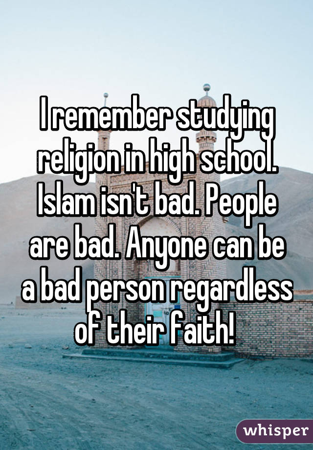 I remember studying religion in high school. Islam isn't bad. People are bad. Anyone can be a bad person regardless of their faith! 