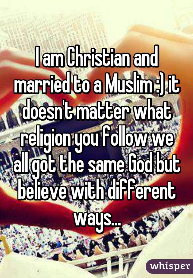 I am Christian and married to a Muslim :) it doesn't matter what religion you follow we all got the same God but believe with different ways...