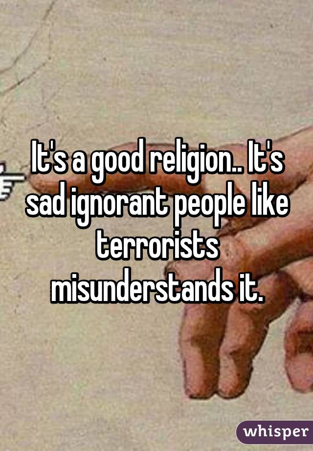 It's a good religion.. It's sad ignorant people like terrorists misunderstands it.