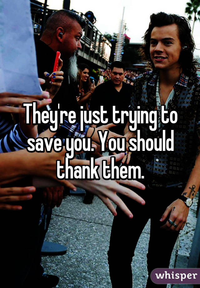 They're just trying to save you. You should thank them.