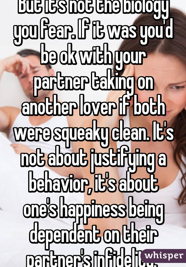 But it's not the biology you fear. If it was you'd be ok with your partner taking on another lover if both were squeaky clean. It's not about justifying a behavior, it's about one's happiness being dependent on their partner's infidelity. 