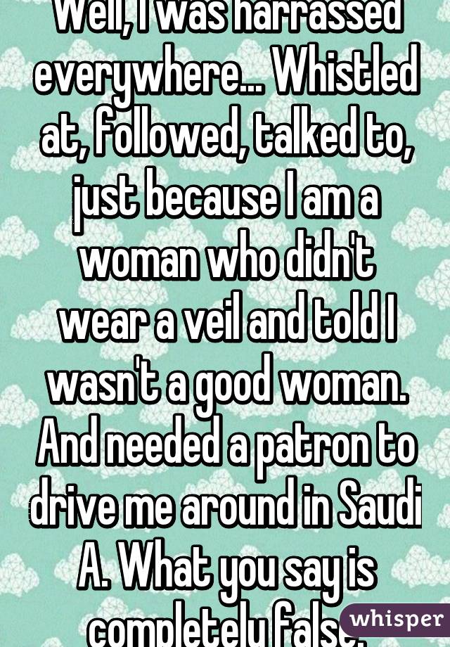 Well, I was harrassed everywhere... Whistled at, followed, talked to, just because I am a woman who didn't wear a veil and told I wasn't a good woman. And needed a patron to drive me around in Saudi A. What you say is completely false.