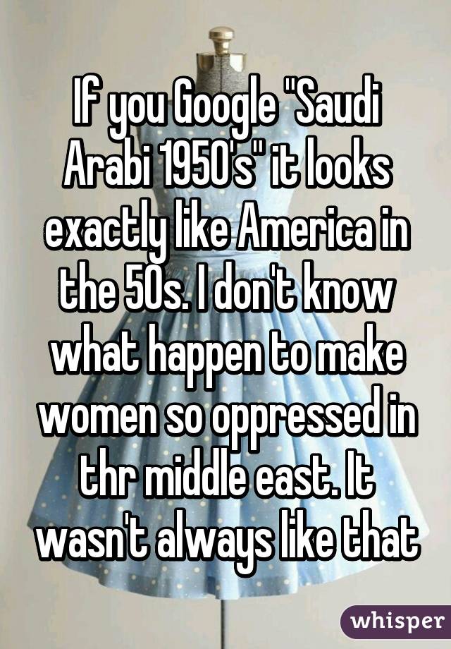 If you Google "Saudi Arabi 1950's" it looks exactly like America in the 50s. I don't know what happen to make women so oppressed in thr middle east. It wasn't always like that