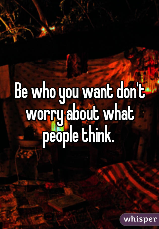 Be who you want don't worry about what people think. 