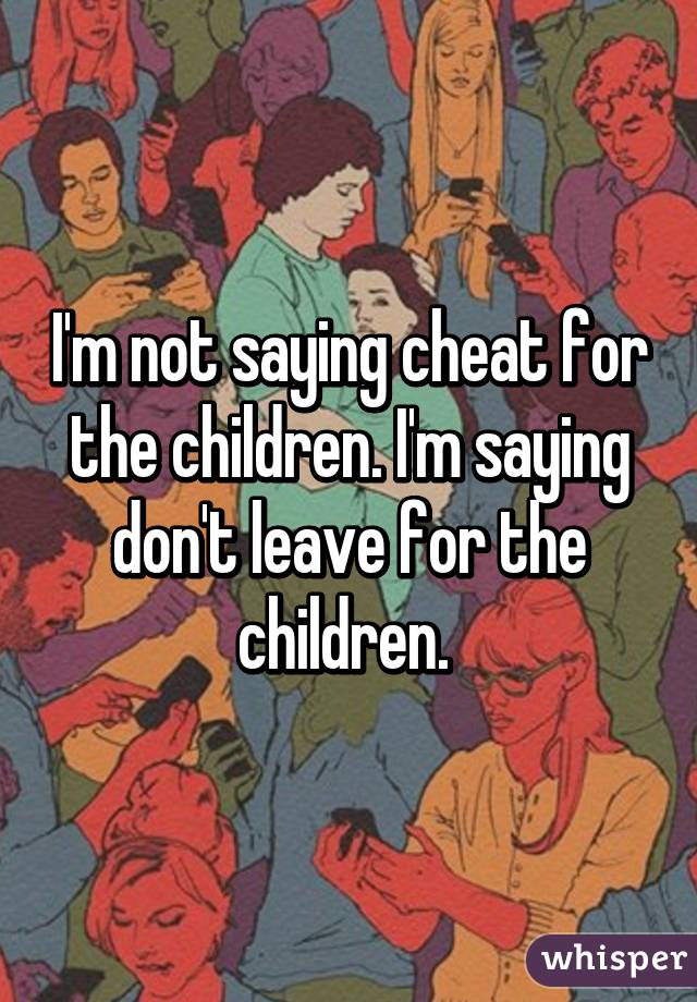 I'm not saying cheat for the children. I'm saying don't leave for the children. 