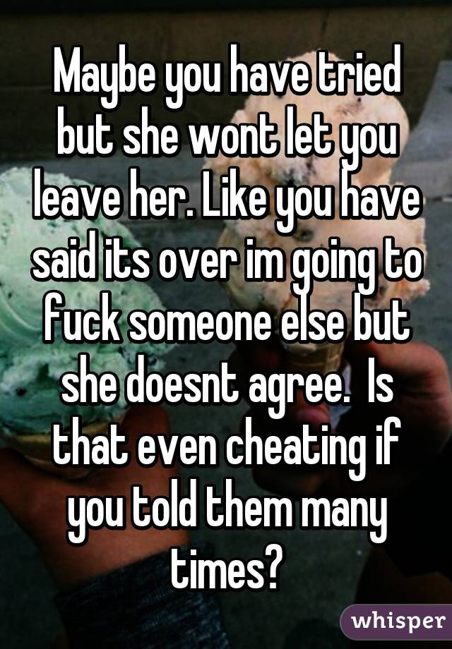 Maybe you have tried but she wont let you leave her. Like you have said its over im going to fuck someone else but she doesnt agree.  Is that even cheating if you told them many times?