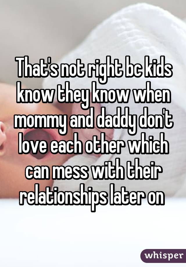 That's not right bc kids know they know when mommy and daddy don't love each other which can mess with their relationships later on 