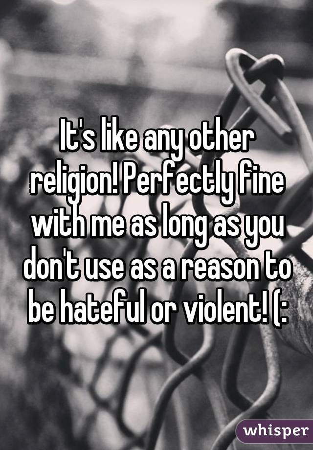 It's like any other religion! Perfectly fine with me as long as you don't use as a reason to be hateful or violent! (: