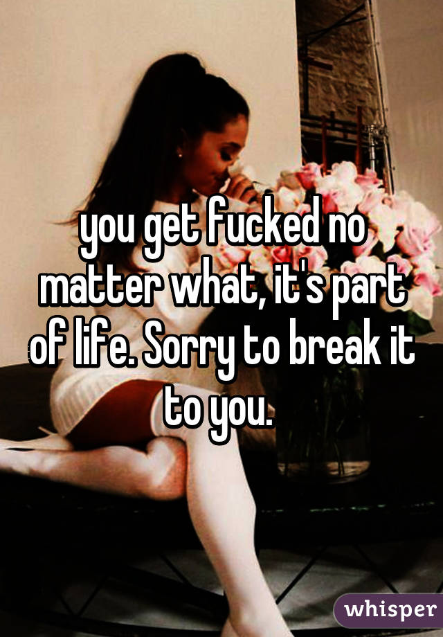 you get fucked no matter what, it's part of life. Sorry to break it to you. 