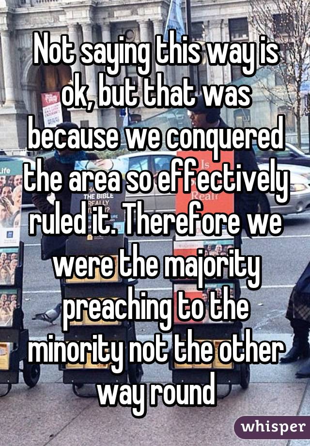 Not saying this way is ok, but that was because we conquered the area so effectively ruled it. Therefore we were the majority preaching to the minority not the other way round