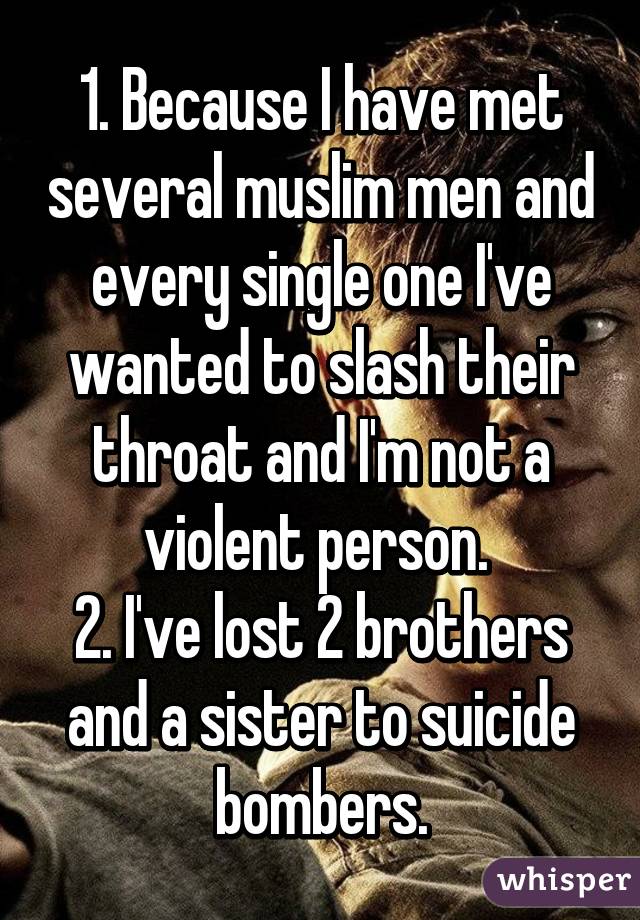 1. Because I have met several muslim men and every single one I've wanted to slash their throat and I'm not a violent person. 
2. I've lost 2 brothers and a sister to suicide bombers.