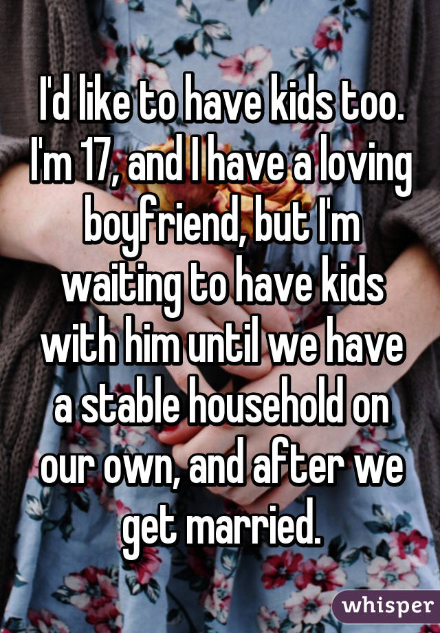 I'd like to have kids too. I'm 17, and I have a loving boyfriend, but I'm waiting to have kids with him until we have a stable household on our own, and after we get married.