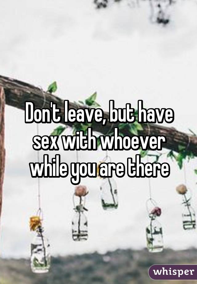 Don't leave, but have sex with whoever while you are there