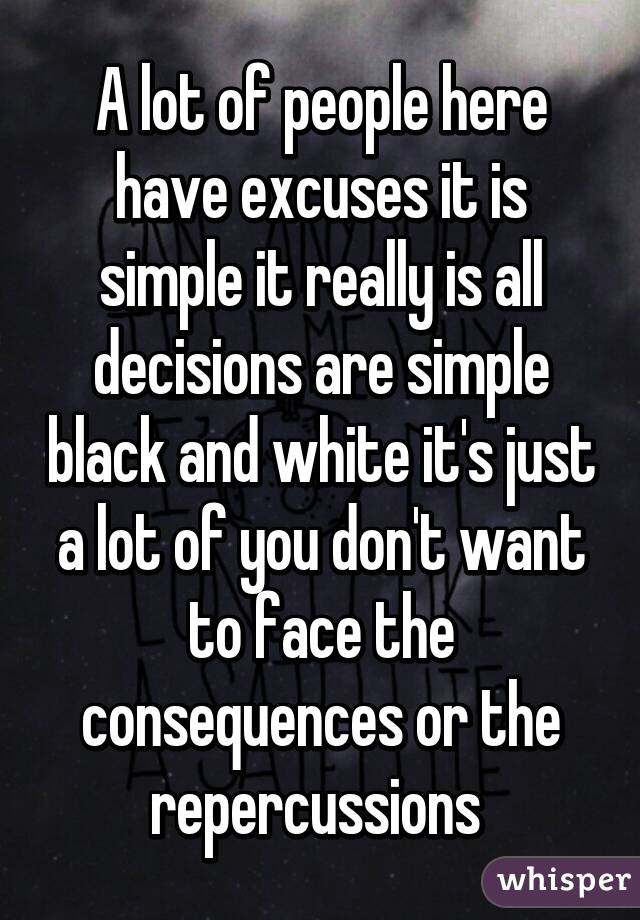 A lot of people here have excuses it is simple it really is all decisions are simple black and white it's just a lot of you don't want to face the consequences or the repercussions 