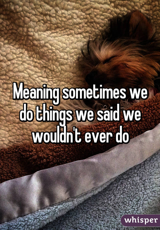 Meaning sometimes we do things we said we wouldn't ever do