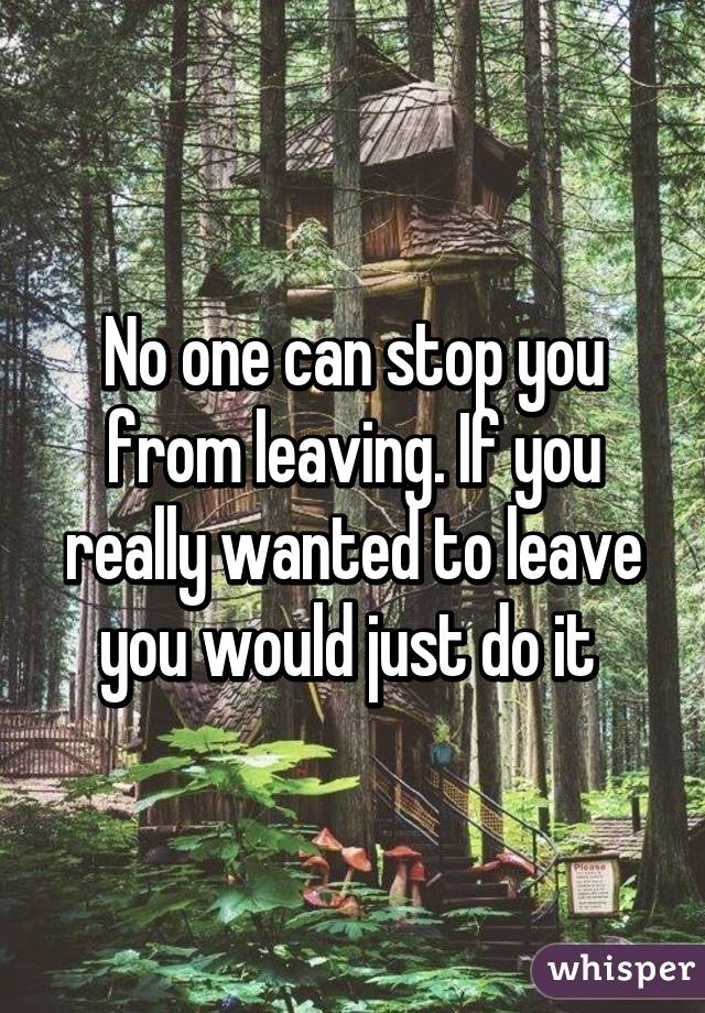 No one can stop you from leaving. If you really wanted to leave you would just do it 