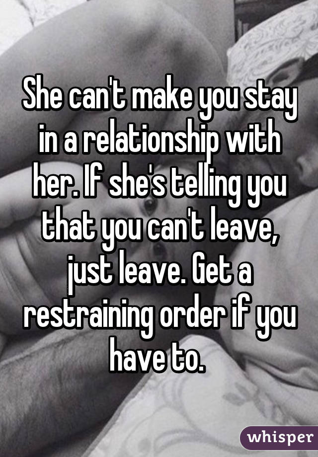 She can't make you stay in a relationship with her. If she's telling you that you can't leave, just leave. Get a restraining order if you have to. 