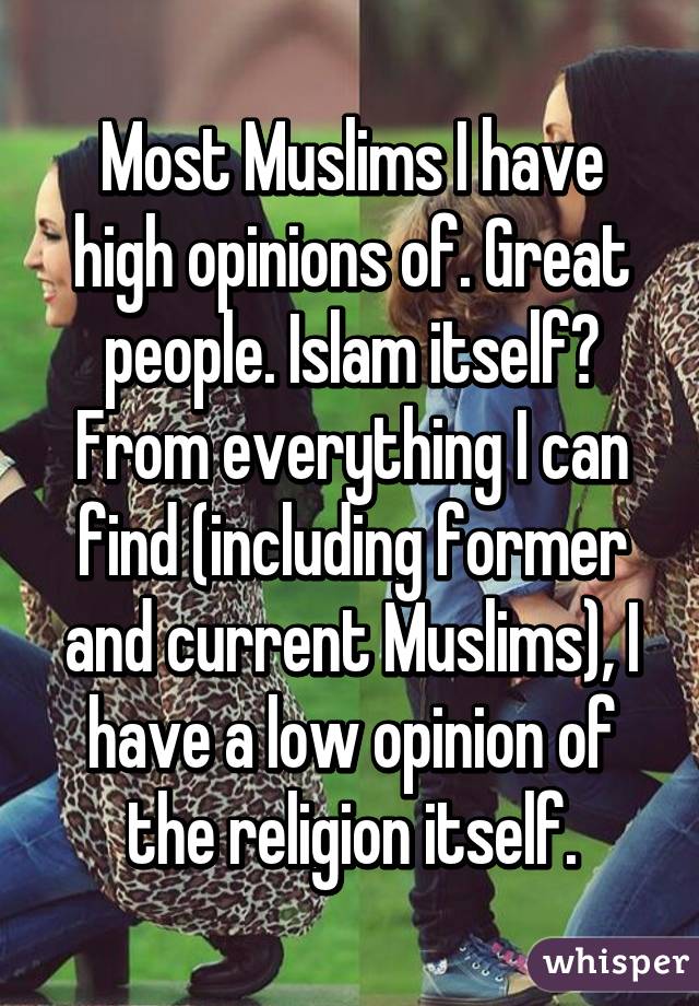 Most Muslims I have high opinions of. Great people. Islam itself? From everything I can find (including former and current Muslims), I have a low opinion of the religion itself.