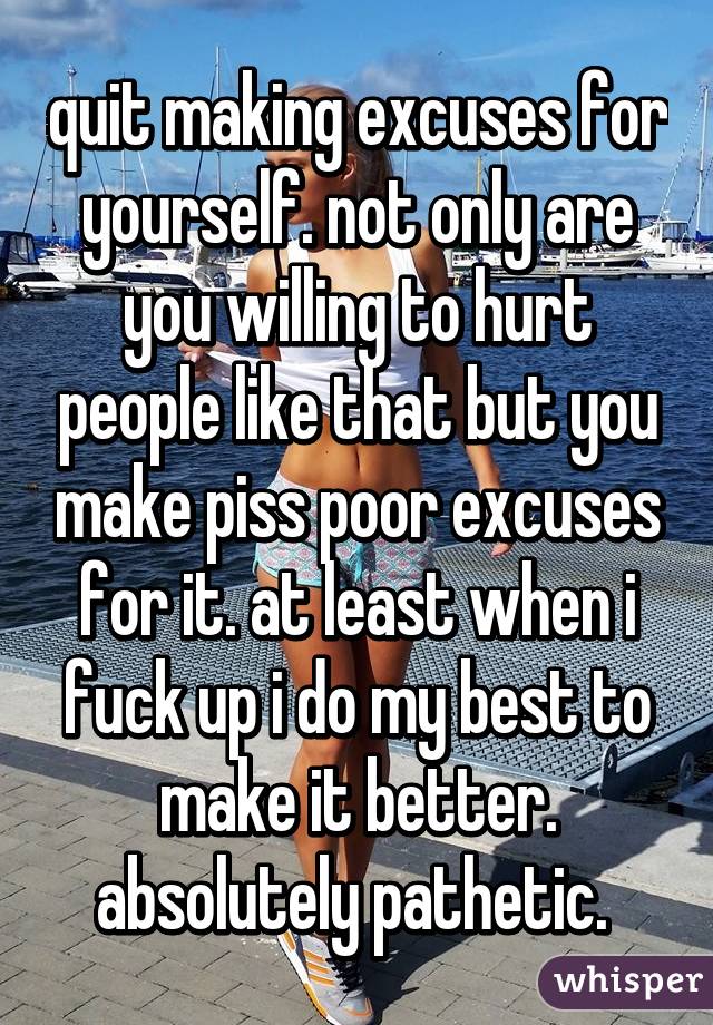 quit making excuses for yourself. not only are you willing to hurt people like that but you make piss poor excuses for it. at least when i fuck up i do my best to make it better. absolutely pathetic. 