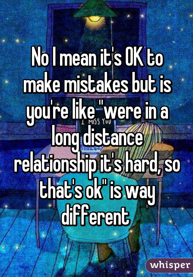 No I mean it's OK to make mistakes but is you're like "were in a long distance relationship it's hard, so that's ok" is way different 