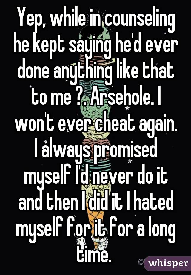 Yep, while in counseling he kept saying he'd ever done anything like that to me 😒. Arsehole. I won't ever cheat again. I always promised myself I'd never do it and then I did it I hated myself for it for a long time. 