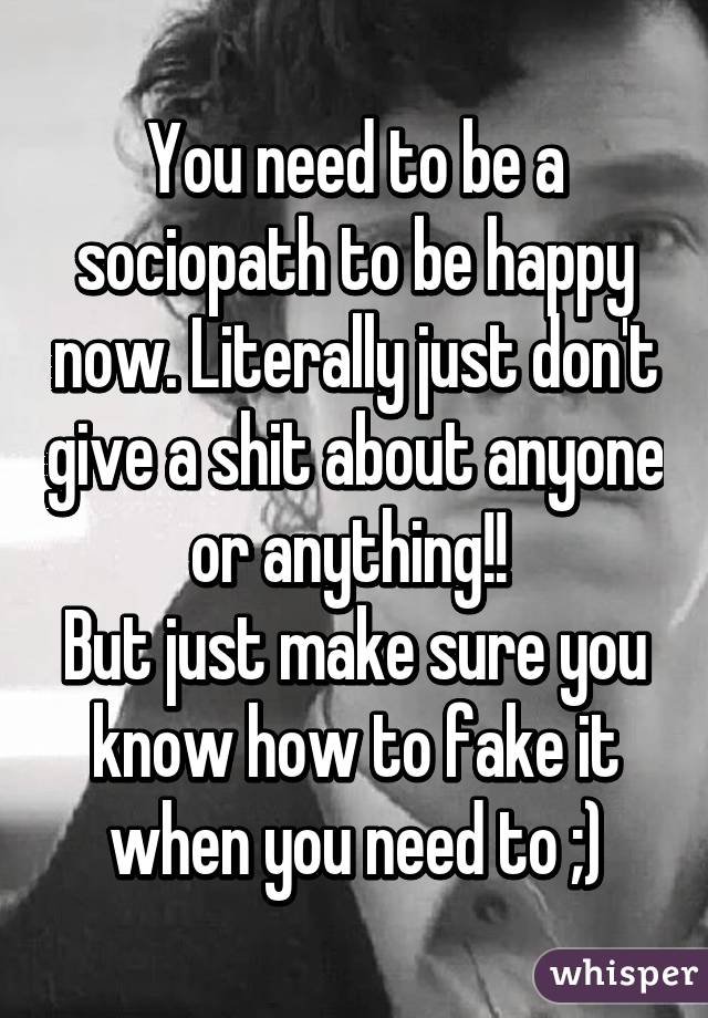 You need to be a sociopath to be happy now. Literally just don't give a shit about anyone or anything!! 
But just make sure you know how to fake it when you need to ;)