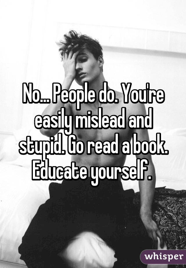 No... People do. You're easily mislead and stupid. Go read a book. Educate yourself. 