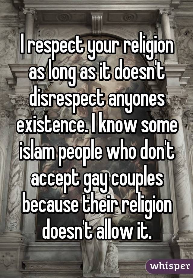 I respect your religion as long as it doesn't disrespect anyones existence. I know some islam people who don't accept gay couples because their religion doesn't allow it.