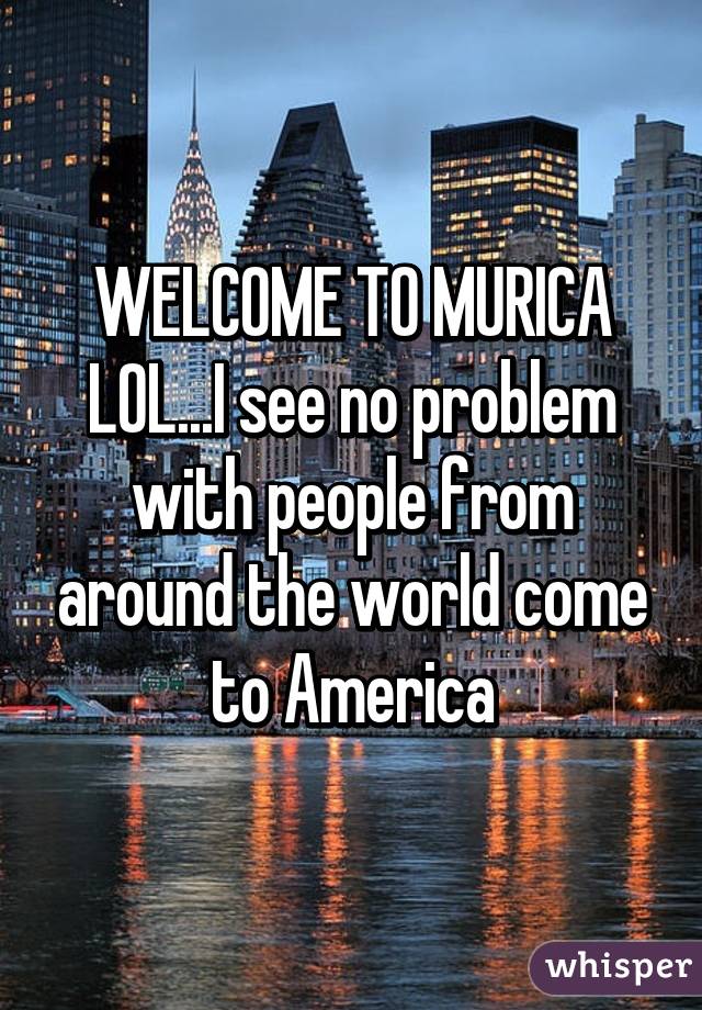 WELCOME TO MURICA LOL...I see no problem with people from around the world come to America