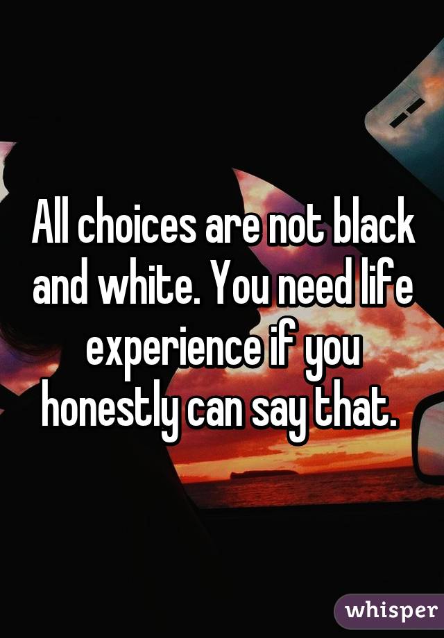 All choices are not black and white. You need life experience if you honestly can say that. 