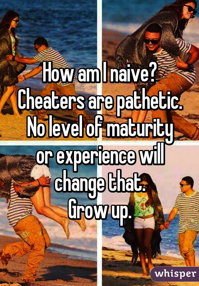 How am I naive?
Cheaters are pathetic.
No level of maturity or experience will change that.
Grow up.