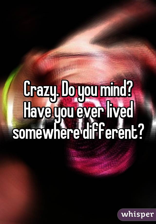 Crazy. Do you mind? Have you ever lived somewhere different?