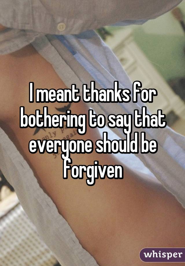 I meant thanks for bothering to say that everyone should be forgiven