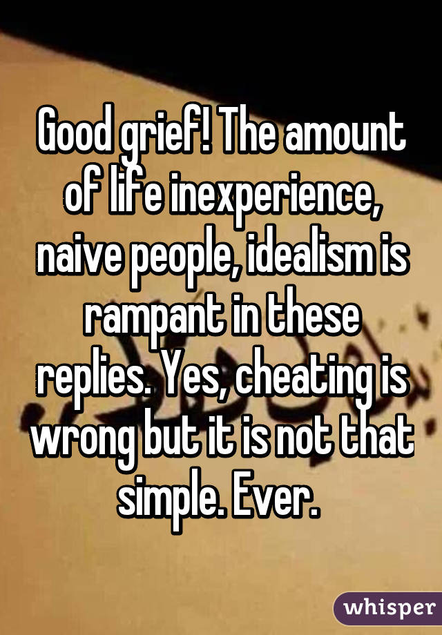 Good grief! The amount of life inexperience, naive people, idealism is rampant in these replies. Yes, cheating is wrong but it is not that simple. Ever. 