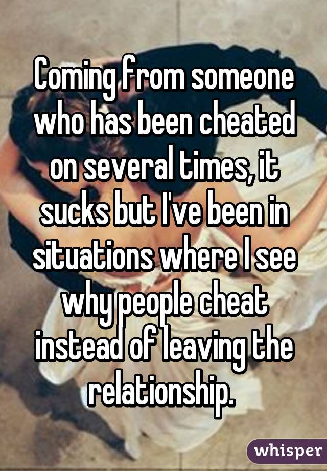 Coming from someone who has been cheated on several times, it sucks but I've been in situations where I see why people cheat instead of leaving the relationship. 