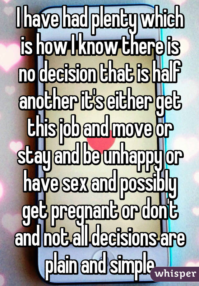 I have had plenty which is how I know there is no decision that is half another it's either get this job and move or stay and be unhappy or have sex and possibly get pregnant or don't and not all decisions are plain and simple