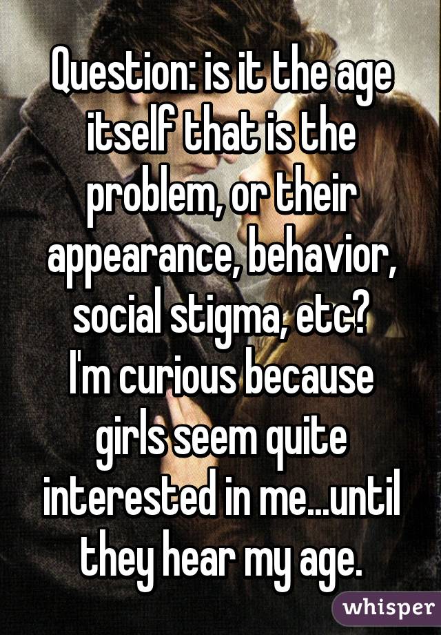 Question: is it the age itself that is the problem, or their appearance, behavior, social stigma, etc?
I'm curious because girls seem quite interested in me...until they hear my age.