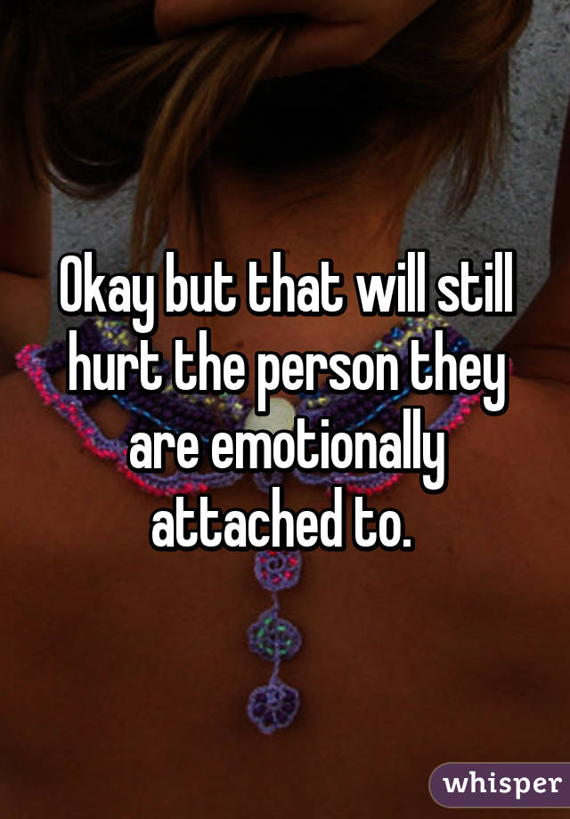 Okay but that will still hurt the person they are emotionally attached to. 